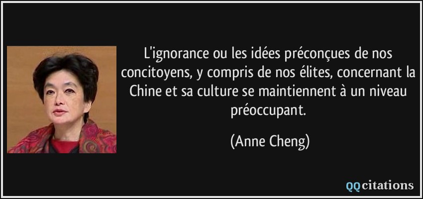 L'ignorance ou les idées préconçues de nos concitoyens, y compris de nos élites, concernant la Chine et sa culture se maintiennent à un niveau préoccupant.  - Anne Cheng