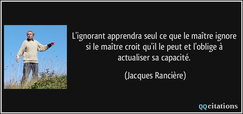 L'ignorant apprendra seul ce que le maître ignore si le maître croit qu'il le peut et l'oblige à actualiser sa capacité.  - Jacques Rancière