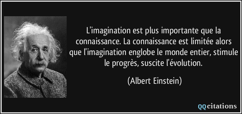 L'imagination est plus importante que la connaissance. La connaissance est limitée alors que l'imagination englobe le monde entier, stimule le progrès, suscite l'évolution.  - Albert Einstein