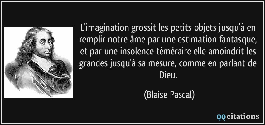 L'imagination grossit les petits objets jusqu'à en remplir notre âme par une estimation fantasque, et par une insolence téméraire elle amoindrit les grandes jusqu'à sa mesure, comme en parlant de Dieu.  - Blaise Pascal