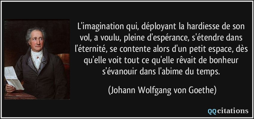 L'imagination qui, déployant la hardiesse de son vol, a voulu, pleine d'espérance, s'étendre dans l'éternité, se contente alors d'un petit espace, dès qu'elle voit tout ce qu'elle rêvait de bonheur s'évanouir dans l'abime du temps.  - Johann Wolfgang von Goethe