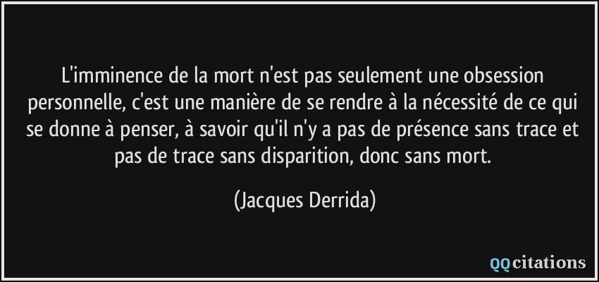L'imminence de la mort n'est pas seulement une obsession personnelle, c'est une manière de se rendre à la nécessité de ce qui se donne à penser, à savoir qu'il n'y a pas de présence sans trace et pas de trace sans disparition, donc sans mort.  - Jacques Derrida