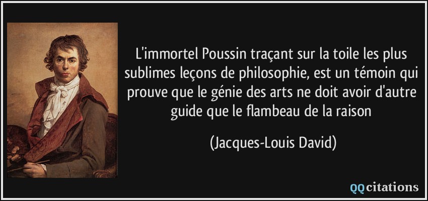 L'immortel Poussin traçant sur la toile les plus sublimes leçons de philosophie, est un témoin qui prouve que le génie des arts ne doit avoir d'autre guide que le flambeau de la raison  - Jacques-Louis David