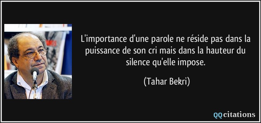 L'importance d'une parole ne réside pas dans la puissance de son cri mais dans la hauteur du silence qu'elle impose.  - Tahar Bekri