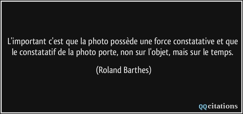 L'important c'est que la photo possède une force constatative et que le constatatif de la photo porte, non sur l'objet, mais sur le temps.  - Roland Barthes