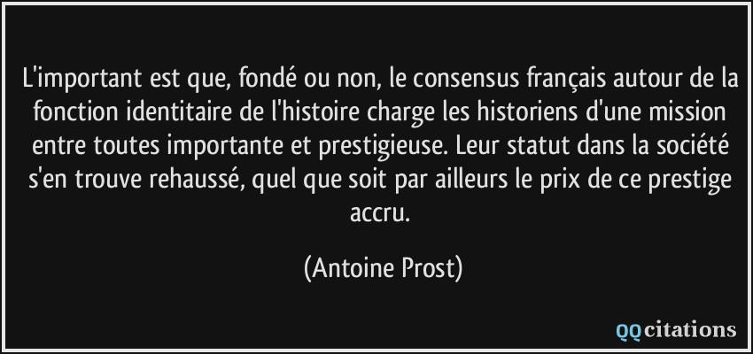 L'important est que, fondé ou non, le consensus français autour de la fonction identitaire de l'histoire charge les historiens d'une mission entre toutes importante et prestigieuse. Leur statut dans la société s'en trouve rehaussé, quel que soit par ailleurs le prix de ce prestige accru.  - Antoine Prost