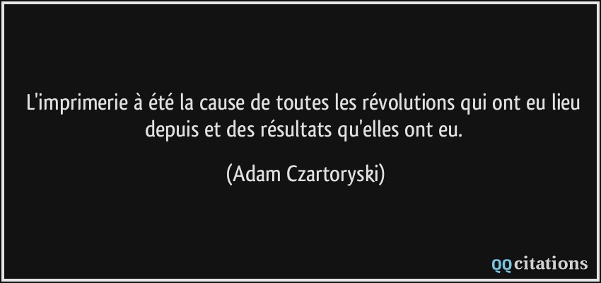 L'imprimerie à été la cause de toutes les révolutions qui ont eu lieu depuis et des résultats qu'elles ont eu.  - Adam Czartoryski