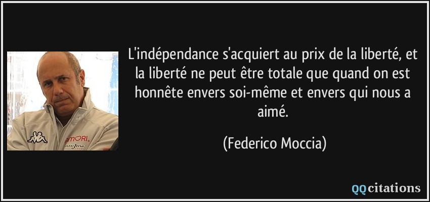 L'indépendance s'acquiert au prix de la liberté, et la liberté ne peut être totale que quand on est honnête envers soi-même et envers qui nous a aimé.  - Federico Moccia