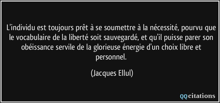 L'individu est toujours prêt à se soumettre à la nécessité, pourvu que le vocabulaire de la liberté soit sauvegardé, et qu'il puisse parer son obéissance servile de la glorieuse énergie d'un choix libre et personnel.  - Jacques Ellul