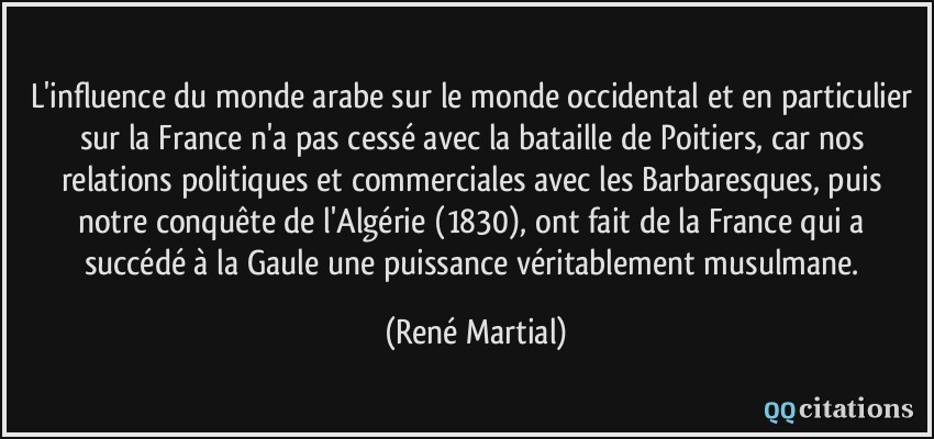 L'influence du monde arabe sur le monde occidental et en particulier sur la France n'a pas cessé avec la bataille de Poitiers, car nos relations politiques et commerciales avec les Barbaresques, puis notre conquête de l'Algérie (1830), ont fait de la France qui a succédé à la Gaule une puissance véritablement musulmane.  - René Martial