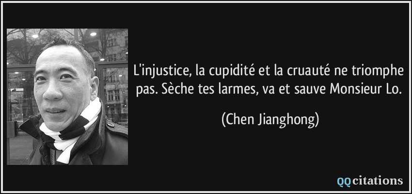 L'injustice, la cupidité et la cruauté ne triomphe pas. Sèche tes larmes, va et sauve Monsieur Lo.  - Chen Jianghong