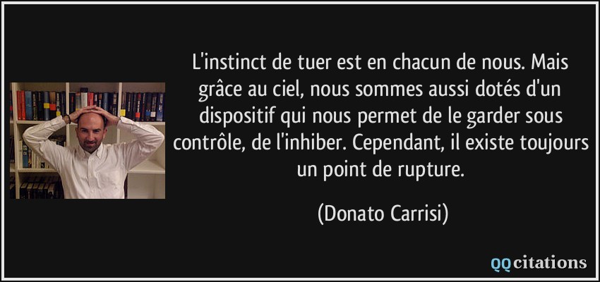 L'instinct de tuer est en chacun de nous. Mais grâce au ciel, nous sommes aussi dotés d'un dispositif qui nous permet de le garder sous contrôle, de l'inhiber. Cependant, il existe toujours un point de rupture.  - Donato Carrisi