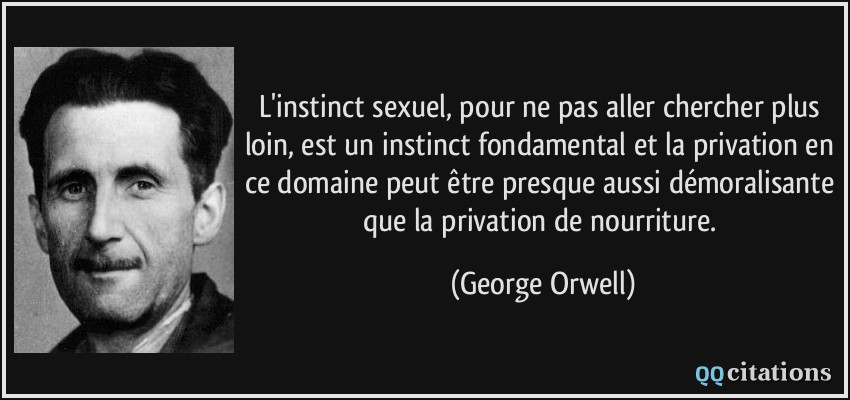 L'instinct sexuel, pour ne pas aller chercher plus loin, est un instinct fondamental et la privation en ce domaine peut être presque aussi démoralisante que la privation de nourriture.  - George Orwell