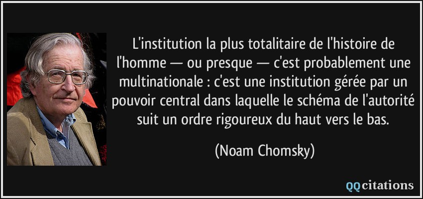 L'institution la plus totalitaire de l'histoire de l'homme — ou presque — c'est probablement une multinationale : c'est une institution gérée par un pouvoir central dans laquelle le schéma de l'autorité suit un ordre rigoureux du haut vers le bas.  - Noam Chomsky