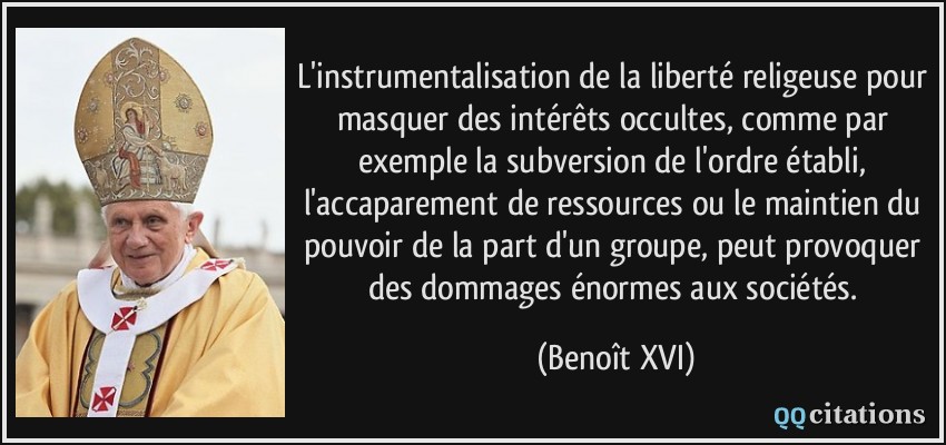 L'instrumentalisation de la liberté religeuse pour masquer des intérêts occultes, comme par exemple la subversion de l'ordre établi, l'accaparement de ressources ou le maintien du pouvoir de la part d'un groupe, peut provoquer des dommages énormes aux sociétés.  - Benoît XVI