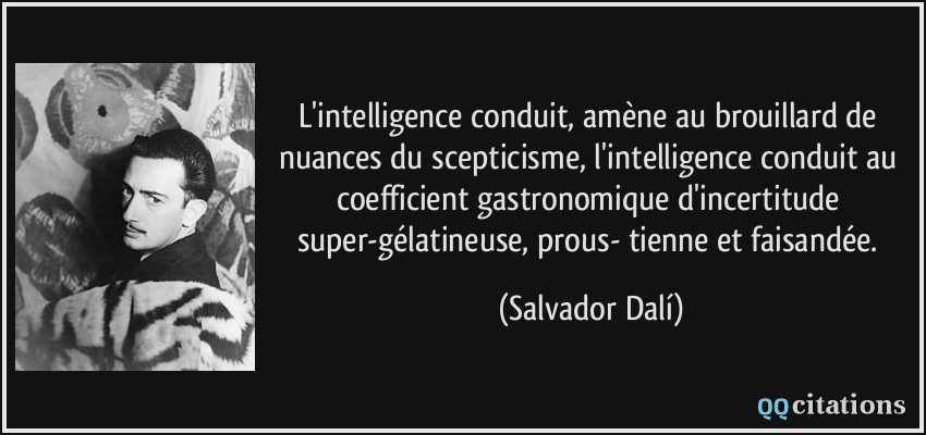 L'intelligence conduit, amène au brouillard de nuances du scepticisme, l'intelligence conduit au coefficient gastronomique d'incertitude super-gélatineuse, prous- tienne et faisandée.  - Salvador Dalí