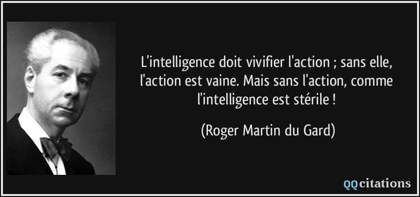 L'intelligence doit vivifier l'action ; sans elle, l'action est vaine. Mais sans l'action, comme l'intelligence est stérile !  - Roger Martin du Gard