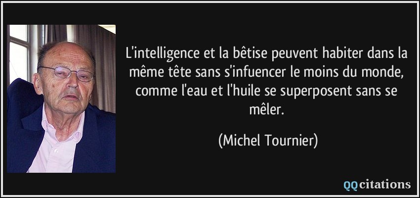 L'intelligence et la bêtise peuvent habiter dans la même tête sans s'infuencer le moins du monde, comme l'eau et l'huile se superposent sans se mêler.  - Michel Tournier