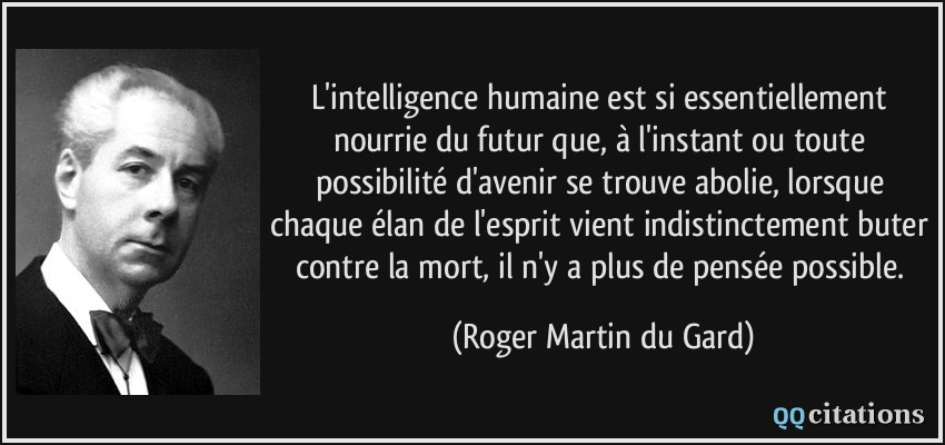 L'intelligence humaine est si essentiellement nourrie du futur que, à l'instant ou toute possibilité d'avenir se trouve abolie, lorsque chaque élan de l'esprit vient indistinctement buter contre la mort, il n'y a plus de pensée possible.  - Roger Martin du Gard