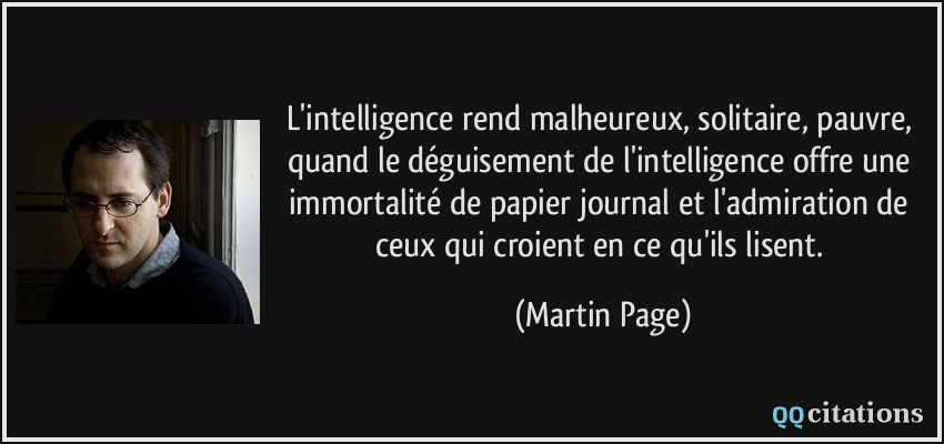 L'intelligence rend malheureux, solitaire, pauvre, quand le déguisement de l'intelligence offre une immortalité de papier journal et l'admiration de ceux qui croient en ce qu'ils lisent.  - Martin Page