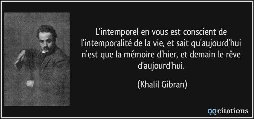 L'intemporel en vous est conscient de l'intemporalité de la vie, et sait qu'aujourd'hui n'est que la mémoire d'hier, et demain le rêve d'aujourd'hui.  - Khalil Gibran