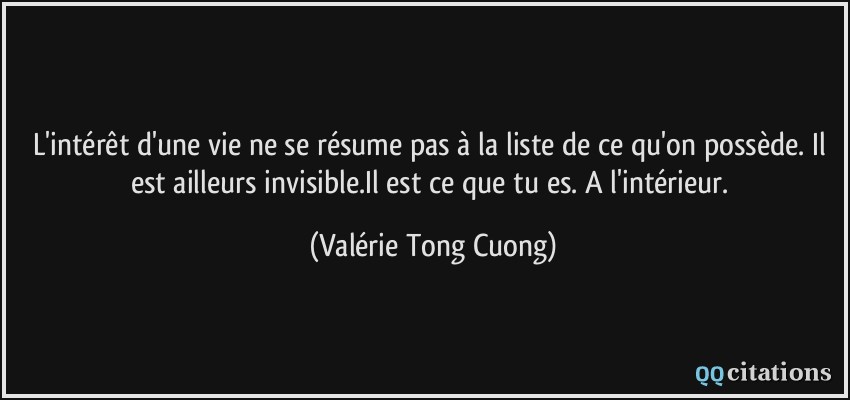 L'intérêt d'une vie ne se résume pas à la liste de ce qu'on possède. Il est ailleurs invisible.Il est ce que tu es. A l'intérieur.  - Valérie Tong Cuong