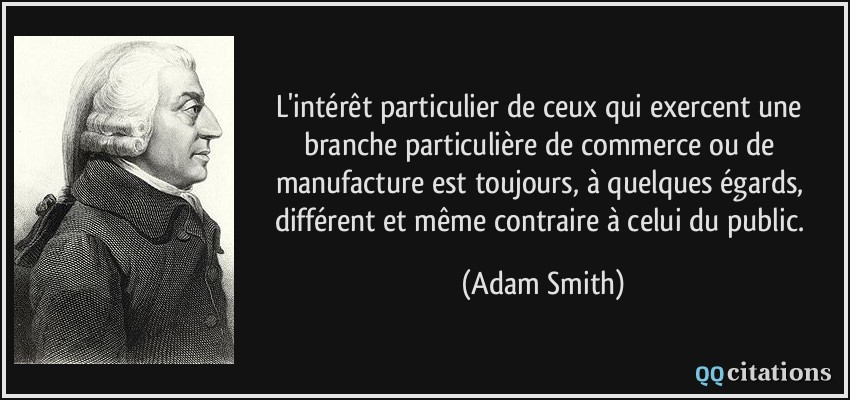 L'intérêt particulier de ceux qui exercent une branche particulière de commerce ou de manufacture est toujours, à quelques égards, différent et même contraire à celui du public.  - Adam Smith
