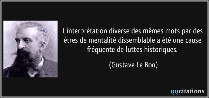 L'interprétation diverse des mêmes mots par des êtres de mentalité dissemblable a été une cause fréquente de luttes historiques.  - Gustave Le Bon