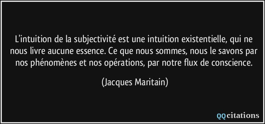 L'intuition de la subjectivité est une intuition existentielle, qui ne nous livre aucune essence. Ce que nous sommes, nous le savons par nos phénomènes et nos opérations, par notre flux de conscience.  - Jacques Maritain