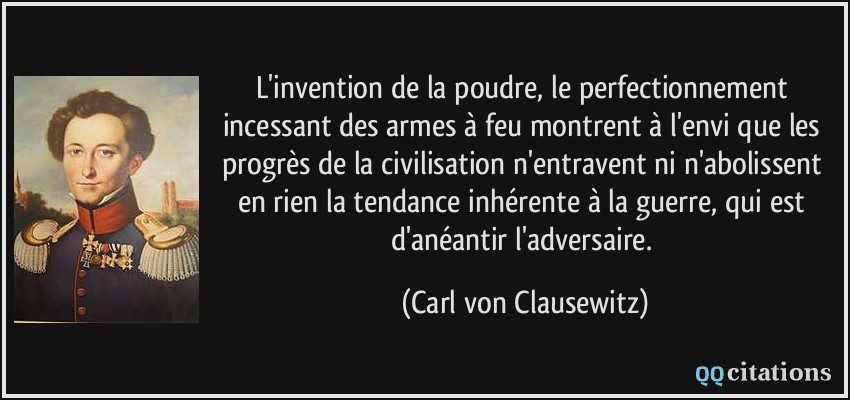 L'invention de la poudre, le perfectionnement incessant des armes à feu montrent à l'envi que les progrès de la civilisation n'entravent ni n'abolissent en rien la tendance inhérente à la guerre, qui est d'anéantir l'adversaire.  - Carl von Clausewitz