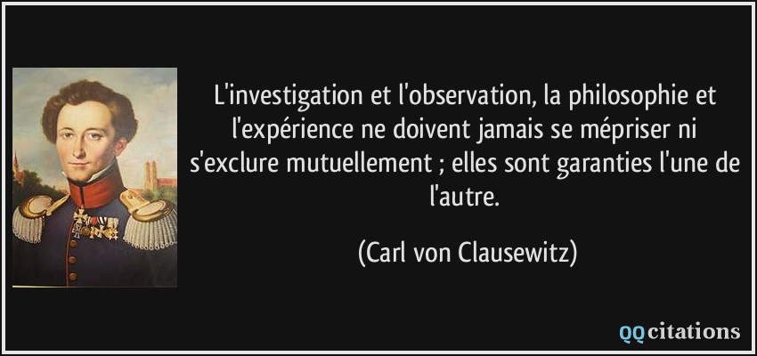 L'investigation et l'observation, la philosophie et l'expérience ne doivent jamais se mépriser ni s'exclure mutuellement ; elles sont garanties l'une de l'autre.  - Carl von Clausewitz