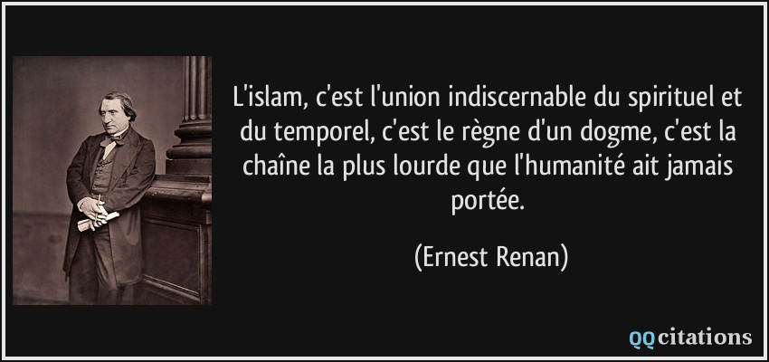 L'islam, c'est l'union indiscernable du spirituel et du temporel, c'est le règne d'un dogme, c'est la chaîne la plus lourde que l'humanité ait jamais portée.  - Ernest Renan