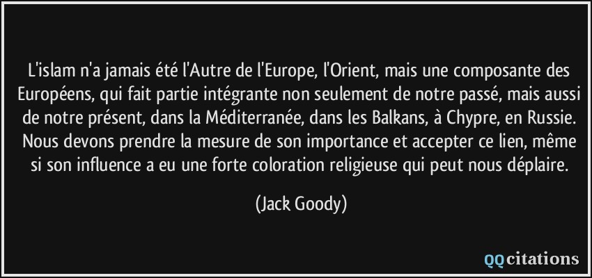 L'islam n'a jamais été l'Autre de l'Europe, l'Orient, mais une composante des Européens, qui fait partie intégrante non seulement de notre passé, mais aussi de notre présent, dans la Méditerranée, dans les Balkans, à Chypre, en Russie. Nous devons prendre la mesure de son importance et accepter ce lien, même si son influence a eu une forte coloration religieuse qui peut nous déplaire.  - Jack Goody