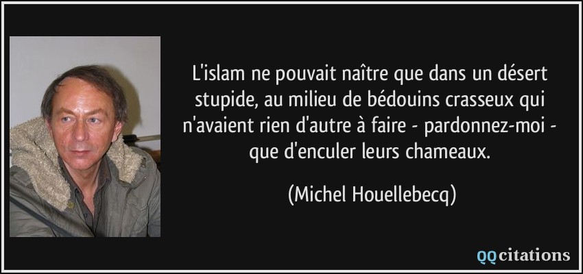 L'islam ne pouvait naître que dans un désert stupide, au milieu de bédouins crasseux qui n'avaient rien d'autre à faire - pardonnez-moi - que d'enculer leurs chameaux.  - Michel Houellebecq