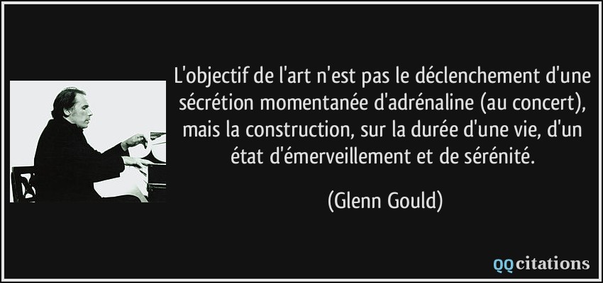 L'objectif de l'art n'est pas le déclenchement d'une sécrétion momentanée d'adrénaline (au concert), mais la construction, sur la durée d'une vie, d'un état d'émerveillement et de sérénité.  - Glenn Gould