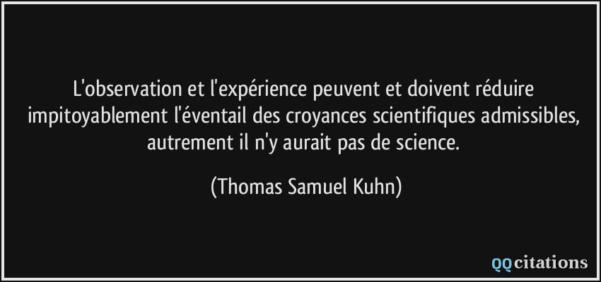 L'observation et l'expérience peuvent et doivent réduire impitoyablement l'éventail des croyances scientifiques admissibles, autrement il n'y aurait pas de science.  - Thomas Samuel Kuhn