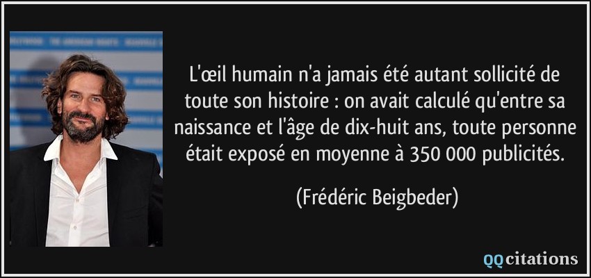 L'œil humain n'a jamais été autant sollicité de toute son histoire : on avait calculé qu'entre sa naissance et l'âge de dix-huit ans, toute personne était exposé en moyenne à 350 000 publicités.  - Frédéric Beigbeder