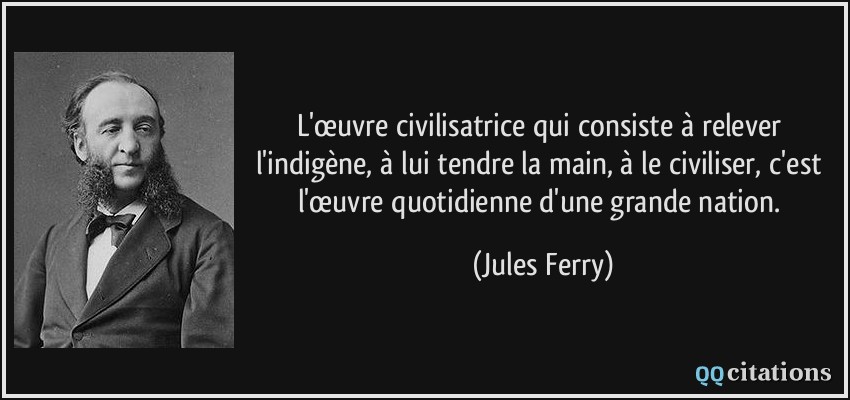 L'œuvre civilisatrice qui consiste à relever l'indigène, à lui tendre la main, à le civiliser, c'est l'œuvre quotidienne d'une grande nation.  - Jules Ferry
