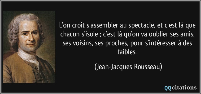 L'on croit s'assembler au spectacle, et c'est là que chacun s'isole ; c'est là qu'on va oublier ses amis, ses voisins, ses proches, pour s'intéresser à des faibles.  - Jean-Jacques Rousseau