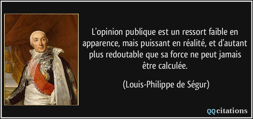 L'opinion publique est un ressort faible en apparence, mais puissant en réalité, et d'autant plus redoutable que sa force ne peut jamais être calculée.  - Louis-Philippe de Ségur