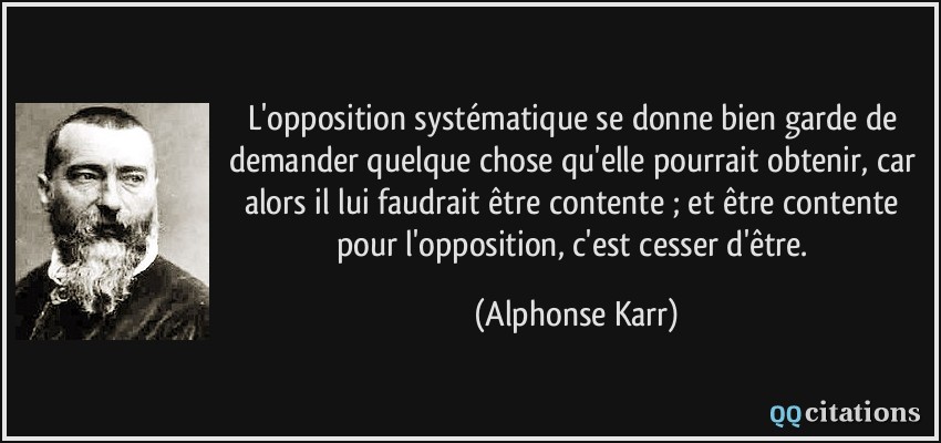 L'opposition systématique se donne bien garde de demander quelque chose qu'elle pourrait obtenir, car alors il lui faudrait être contente ; et être contente pour l'opposition, c'est cesser d'être.  - Alphonse Karr