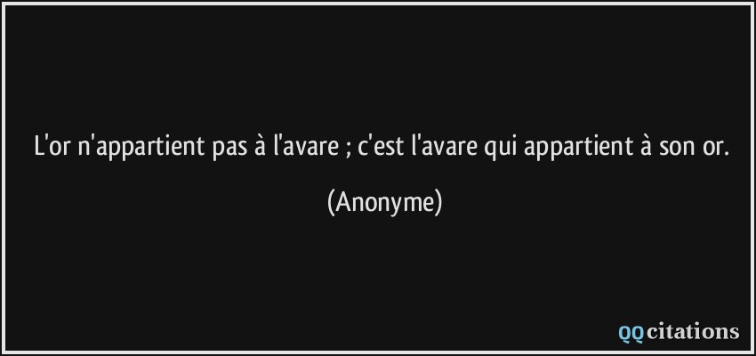 L'or n'appartient pas à l'avare ; c'est l'avare qui appartient à son or.  - Anonyme