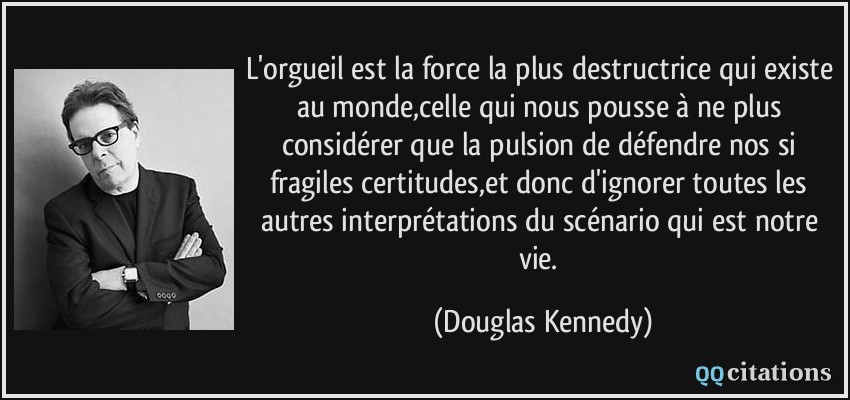 L'orgueil est la force la plus destructrice qui existe au monde,celle qui nous pousse à ne plus considérer que la pulsion de défendre nos si fragiles certitudes,et donc d'ignorer toutes les autres interprétations du scénario qui est notre vie.  - Douglas Kennedy