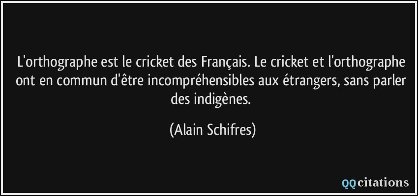 L'orthographe est le cricket des Français. Le cricket et l'orthographe ont en commun d'être incompréhensibles aux étrangers, sans parler des indigènes.  - Alain Schifres