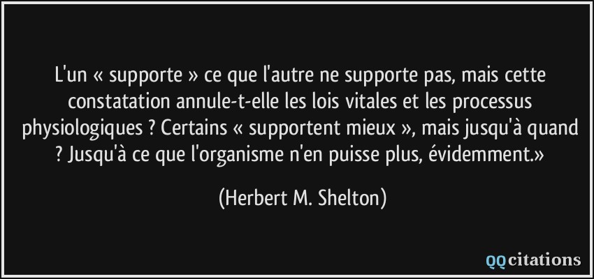 L'un « supporte » ce que l'autre ne supporte pas, mais cette constatation annule-t-elle les lois vitales et les processus physiologiques ? Certains « supportent mieux », mais jusqu'à quand ? Jusqu'à ce que l'organisme n'en puisse plus, évidemment.»  - Herbert M. Shelton