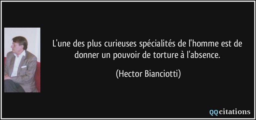 L'une des plus curieuses spécialités de l'homme est de donner un pouvoir de torture à l'absence.  - Hector Bianciotti