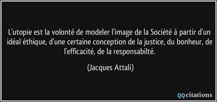 L'utopie est la volonté de modeler l'image de la Société à partir d'un idéal éthique, d'une certaine conception de la justice, du bonheur, de l'efficacité, de la responsabilté.  - Jacques Attali