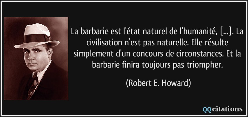 La barbarie est l'état naturel de l'humanité, [...]. La civilisation n'est pas naturelle. Elle résulte simplement d'un concours de circonstances. Et la barbarie finira toujours pas triompher.  - Robert E. Howard