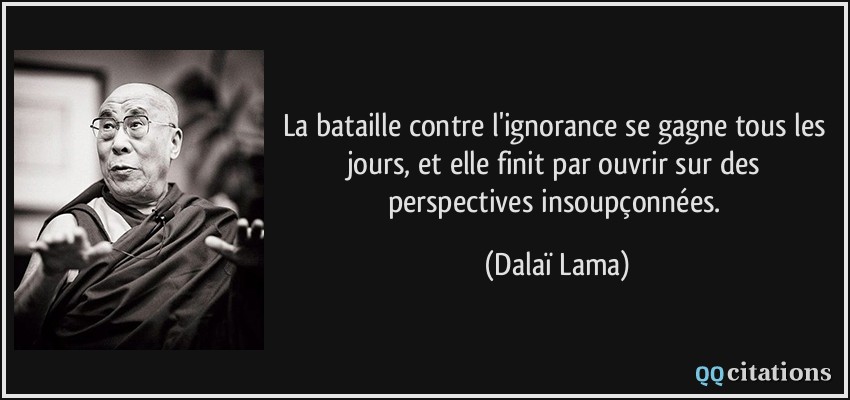 La bataille contre l'ignorance se gagne tous les jours, et elle finit par ouvrir sur des perspectives insoupçonnées.  - Dalaï Lama