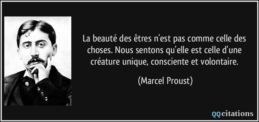 La beauté des êtres n'est pas comme celle des choses. Nous sentons qu'elle est celle d'une créature unique, consciente et volontaire.  - Marcel Proust